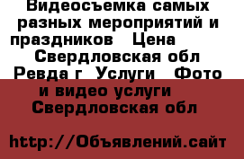 Видеосъемка самых разных мероприятий и праздников › Цена ­ 1 000 - Свердловская обл., Ревда г. Услуги » Фото и видео услуги   . Свердловская обл.